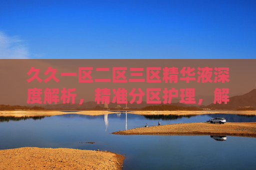 久久一区二区三区精华液深度解析，精准分区护理，解锁肌肤焕变密码，久久一区二区三区精华液深度解析，精准分区护理，解锁肌肤焕变密码