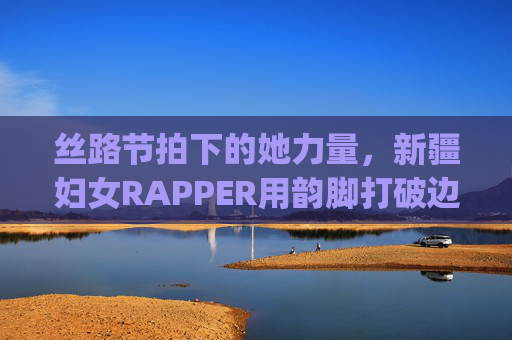 丝路节拍下的她力量，新疆妇女RAPPER用韵脚打破边界的声浪，丝路节拍下的她力量，新疆女rapper韵脚破界声浪