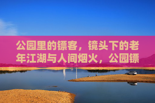 公园里的镖客，镜头下的老年江湖与人间烟火，公园镖客，镜头下的老年江湖烟火