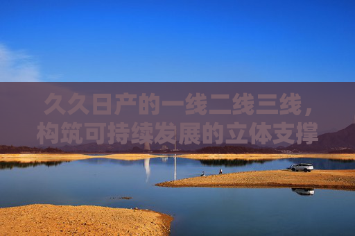 久久日产的一线二线三线，构筑可持续发展的立体支撑体系，久久日产三线联动 构筑可持续发展立体支撑体系