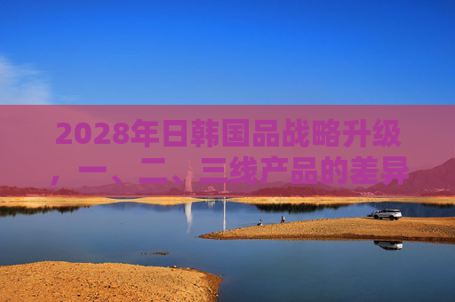 2028年日韩国品战略升级，一、二、三线产品的差异化布局与市场逻辑，2028年日韩国品战略升级，一、二、三线产品差异化布局与市场逻辑