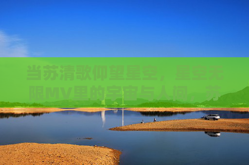 当苏清歌仰望星空，星空无限MV里的宇宙与人间，苏清歌仰望星空，宇宙与人间的星空无限