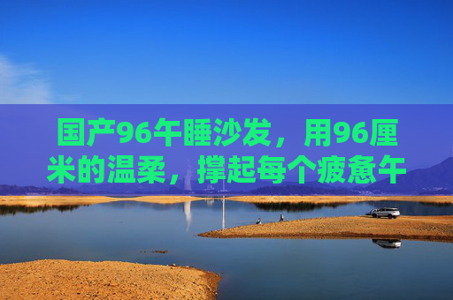 国产96午睡沙发，用96厘米的温柔，撑起每个疲惫午后的小确幸