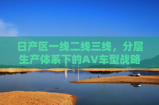 日产区一线二线三线，分层生产体系下的AV车型战略布局，日产区分层生产体系下的AV车型战略布局