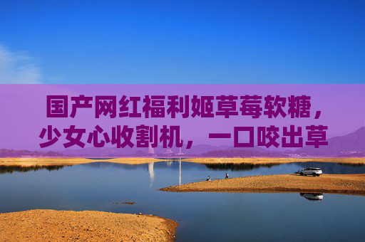 国产网红福利姬草莓软糖，少女心收割机，一口咬出草莓暴风，国产网红草莓软糖，少女心收割机，一口咬出草莓暴风