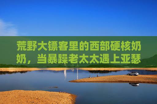 荒野大镖客里的西部硬核奶奶，当暴躁老太太遇上亚瑟·摩根，一场荒诞又真实的西部小品，荒野大镖客，暴躁奶奶与亚瑟的西部荒诞小品
