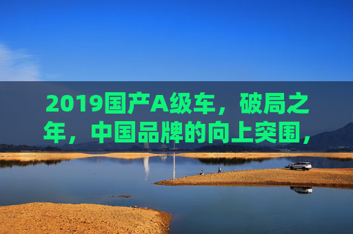 2019国产A级车，破局之年，中国品牌的向上突围，2019国产A级车，中国品牌的破局突围