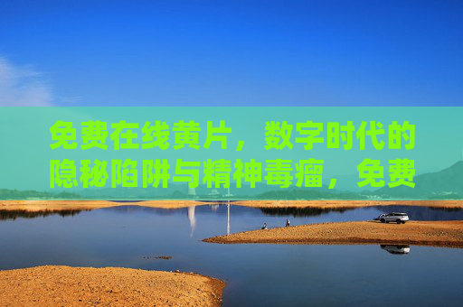 免费在线黄片，数字时代的隐秘陷阱与精神毒瘤，免费在线黄片，数字时代的隐秘陷阱与精神毒瘤