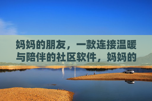 妈妈的朋友，一款连接温暖与陪伴的社区软件，妈妈的友邻，温暖陪伴社区