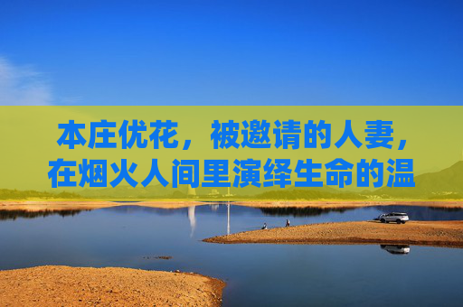 本庄优花，被邀请的人妻，在烟火人间里演绎生命的温柔诗篇，烟火人间的人妻诗篇