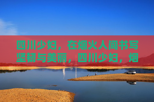 四川少妇，在烟火人间书写坚韧与美丽，四川少妇，烟火人间的坚韧芳华