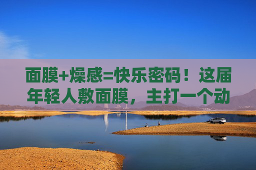 面膜+燥感=快乐密码！这届年轻人敷面膜，主打一个动起来！年轻人敷面膜，燥感动起来，快乐密码