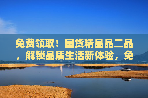 免费领取！国货精品品二品，解锁品质生活新体验，免费领取国货精品，解锁品质生活新体验