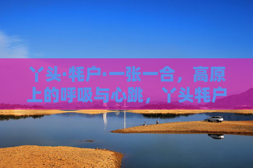 丫头·牦户·一张一合，高原上的呼吸与心跳，丫头牦户，高原的呼吸与心跳
