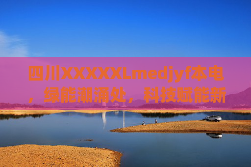 四川XXXXXLmedjyf本电，绿能潮涌处，科技赋能新篇章，四川绿能潮涌 科技赋能谱新篇
