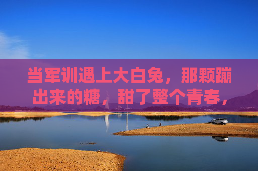 当军训遇上大白兔，那颗蹦出来的糖，甜了整个青春，军训与大白兔，蹦出的糖，甜透青春