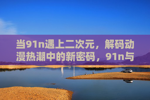 当91n遇上二次元，解码动漫热潮中的新密码，91n与二次元的碰撞，解码动漫热潮新密码