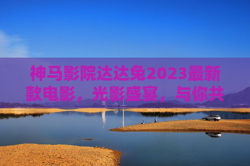 神马影院达达兔2023最新款电影，光影盛宴，与你共赴年度之约，神马影院达达兔2023最新影，光影盛宴，共赴年度之约