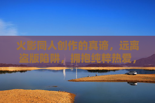 火影同人创作的真谛，远离盗版陷阱，拥抱纯粹热爱，火影同人创作的真谛，纯粹热爱，远离盗版