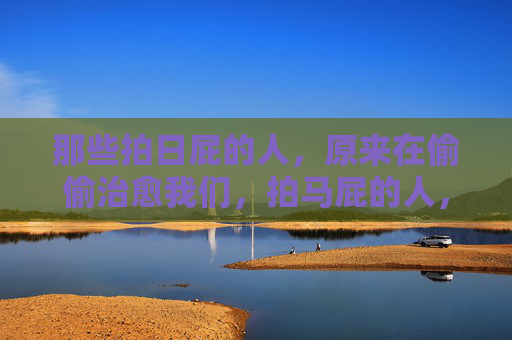 那些拍日屁的人，原来在偷偷治愈我们，拍马屁的人，竟在悄悄治愈我们