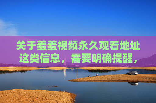关于羞羞视频永久观看地址这类信息，需要明确提醒，任何涉及淫秽色情内容的信息传播、获取行为均违反中国法律法规，属于违法犯罪行为，严禁传播淫秽色情信息 获取此类内容均属违法犯罪