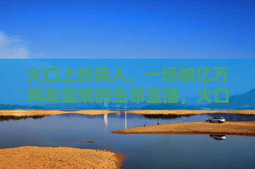 火口上的两人，一场被亿万网友围观的生命直播，火口上的两人，亿万围观的生命直播