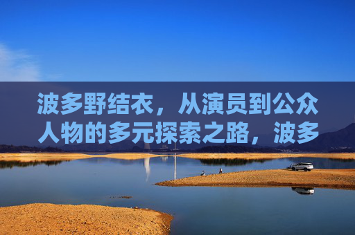 波多野结衣，从演员到公众人物的多元探索之路，波多野结衣，从演员到公众人物的多元探索之路
