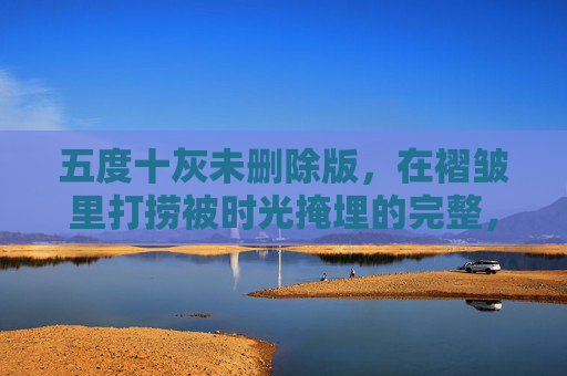 五度十灰未删除版，在褶皱里打捞被时光掩埋的完整，褶皱时光，五度十灰未删除版的完整打捞