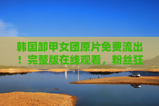 韩国卸甲女团原片免费流出！完整版在线观看，粉丝狂欢背后的真实与争议，韩国卸甲女团原片流出引争议，狂欢背后的真实与隐忧