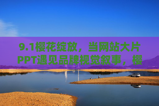 9.1樱花绽放，当网站大片PPT遇见品牌视觉叙事，樱花绽放，网站大片PPT的品牌视觉叙事