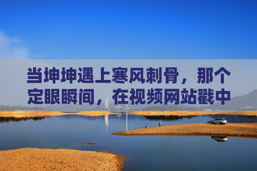 当坤坤遇上寒风刺骨，那个定眼瞬间，在视频网站戳中了无数人的心，寒风刺骨，坤坤定眼瞬间戳心