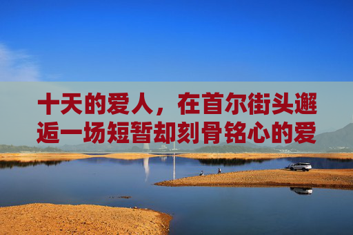 十天的爱人，在首尔街头邂逅一场短暂却刻骨铭心的爱情，十日首尔，刻骨的短暂邂逅