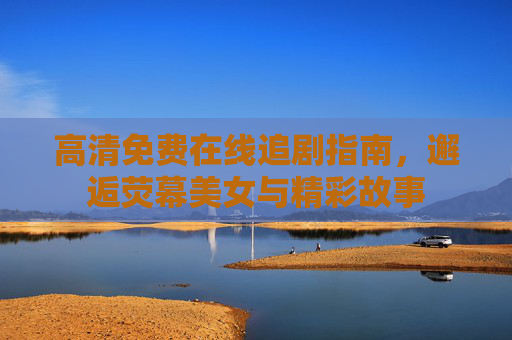 高清免费在线追剧指南，邂逅荧幕美女与精彩故事