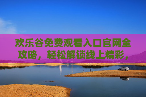 欢乐谷免费观看入口官网全攻略，轻松解锁线上精彩，畅享云端欢乐时光，欢乐谷免费观看入口官网攻略，轻松解锁线上欢乐时光