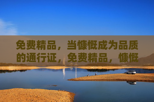 免费精品，当慷慨成为品质的通行证，免费精品，慷慨即品质通行证