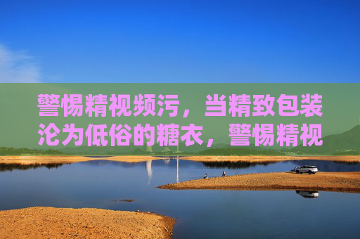 警惕精视频污，当精致包装沦为低俗的糖衣，警惕精视频污，精致包装沦为低俗糖衣