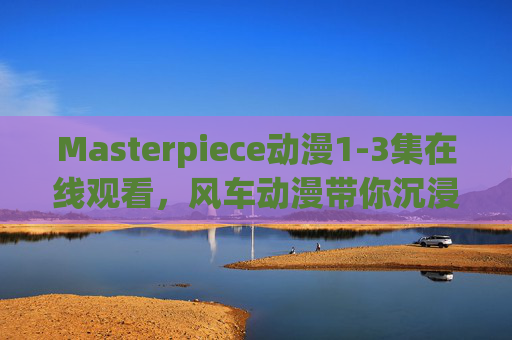 Masterpiece动漫1-3集在线观看，风车动漫带你沉浸式体验经典佳作，Masterpiece动漫1-3集在线观看，风车动漫沉浸式体验经典佳作