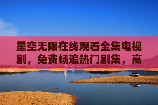 星空无限在线观看全集电视剧，免费畅追热门剧集，高清资源一站式获取，星空无限，免费在线观看全集热门高清电视剧