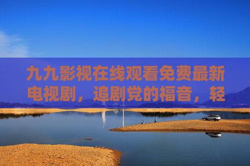 九九影视在线观看免费最新电视剧，追剧党的福音，轻松畅享热播好剧！九九影视，免费追最新热播剧，追剧党福音