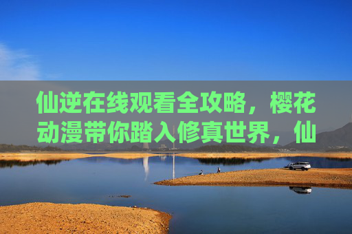 仙逆在线观看全攻略，樱花动漫带你踏入修真世界，仙逆在线观看全攻略，樱花动漫带你畅游修真世界