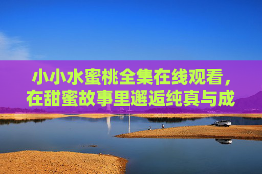 小小水蜜桃全集在线观看，在甜蜜故事里邂逅纯真与成长，小小水蜜桃全集，纯真与成长的甜蜜邂逅