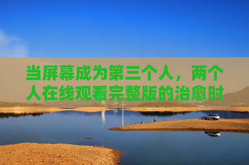 当屏幕成为第三个人，两个人在线观看完整版的治愈时刻，屏幕成为第三个人，两个人的完整治愈时刻