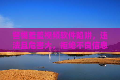 警惕羞羞视频软件陷阱，违法且危害大，拒绝不良信息诱惑，警惕羞羞视频软件陷阱，违法危害大，坚决拒绝不良诱惑