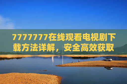 7777777在线观看电视剧下载方法详解，安全高效获取资源指南，7777777在线观看电视剧下载方法，安全高效资源指南