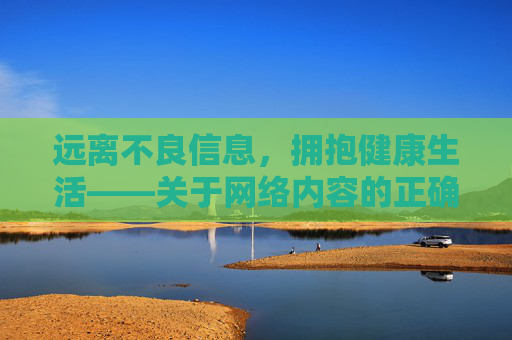 远离不良信息，拥抱健康生活——关于网络内容的正确选择，远离不良信息，拥抱健康生活，网络内容的选择