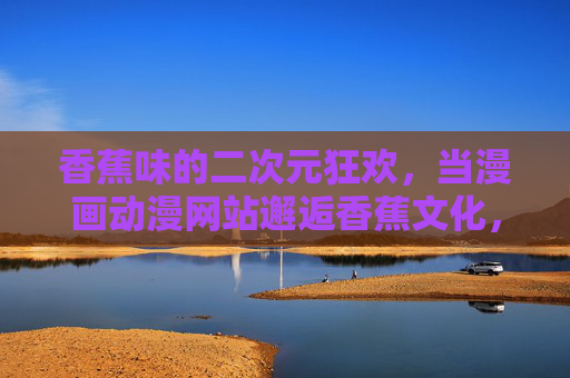 香蕉味的二次元狂欢，当漫画动漫网站邂逅香蕉文化，香蕉味二次元狂欢，漫画动漫网站邂逅香蕉文化