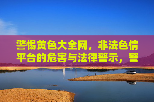 警惕黄色大全网，非法色情平台的危害与法律警示，警惕黄色大全网，非法色情平台的危害与法律警示