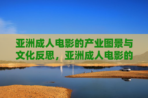 亚洲成人电影的产业图景与文化反思，亚洲成人电影的产业图景与文化反思