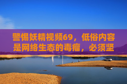 警惕妖精视频69，低俗内容是网络生态的毒瘤，必须坚决抵制，警惕妖精视频69，低俗内容是网络生态毒瘤，必须坚决抵制