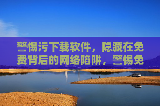 警惕污下载软件,隐藏在免费背后的网络陷阱,警惕免费下载软件背后的网络陷阱